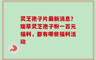 灵芝孢子片最新消息？瑞草灵芝孢子粉一百元福利，都有哪些福利活动