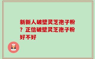 新新人破壁灵芝孢子粉？正信破壁灵芝孢子粉好不好