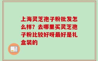 上海灵芝孢子粉批发怎么样？去哪里买灵芝孢子粉比较好呀最好是礼盒装的