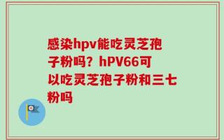 感染hpv能吃灵芝孢子粉吗？hPV66可以吃灵芝孢子粉和三七粉吗