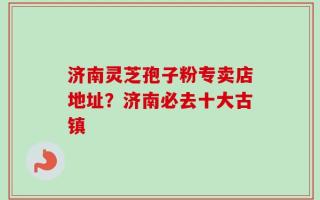 济南灵芝孢子粉专卖店地址？济南必去十大古镇