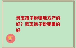 灵芝孢子粉哪地方产的好？灵芝孢子粉哪里的好