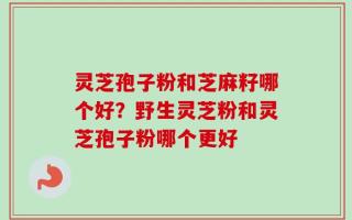 灵芝孢子粉和芝麻籽哪个好？野生灵芝粉和灵芝孢子粉哪个更好