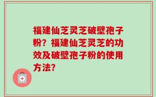 福建仙芝灵芝破壁孢子粉？福建仙芝灵芝的功效及破壁孢子粉的使用方法？
