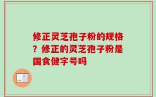 修正灵芝孢子粉的规格？修正的灵芝孢子粉是国食健字号吗