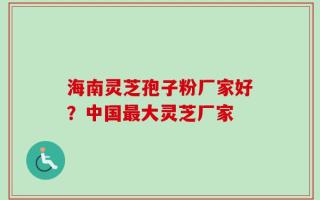 海南灵芝孢子粉厂家好？中国最大灵芝厂家