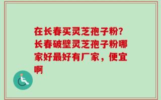 在长春买灵芝孢子粉？长春破壁灵芝孢子粉哪家好最好有厂家，便宜啊