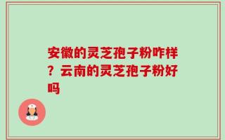 安徽的灵芝孢子粉咋样？云南的灵芝孢子粉好吗