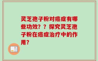 灵芝孢子粉对癌症有哪些功效？？探究灵芝孢子粉在癌症治疗中的作用？