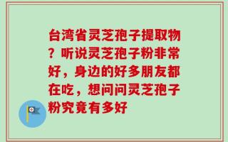 台湾省灵芝孢子提取物？听说灵芝孢子粉非常好，身边的好多朋友都在吃，想问问灵芝孢子粉究竟有多好