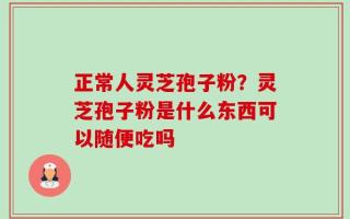 正常人灵芝孢子粉？灵芝孢子粉是什么东西可以随便吃吗