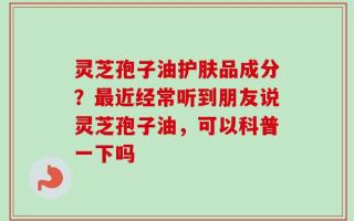 灵芝孢子油护肤品成分？最近经常听到朋友说灵芝孢子油，可以科普一下吗