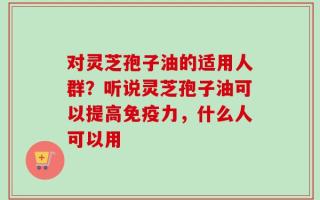 对灵芝孢子油的适用人群？听说灵芝孢子油可以提高免疫力，什么人可以用