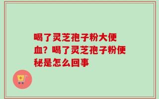 喝了灵芝孢子粉大便 血？喝了灵芝孢子粉便秘是怎么回事