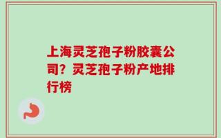 上海灵芝孢子粉胶囊公司？灵芝孢子粉产地排行榜