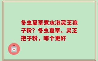 冬虫夏草煮水泡灵芝孢子粉？冬虫夏草、灵芝孢子粉，哪个更好