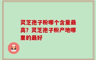 灵芝孢子粉哪个含量最高？灵芝孢子粉产地哪里的最好
