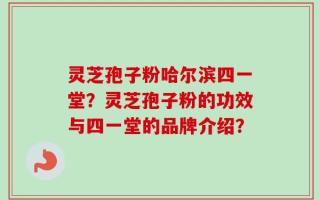 灵芝孢子粉哈尔滨四一堂？灵芝孢子粉的功效与四一堂的品牌介绍？