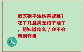 灵芝孢子油伤害肾脏？吃了几盒灵芝孢子油了，想知道吃久了会不会有副作用