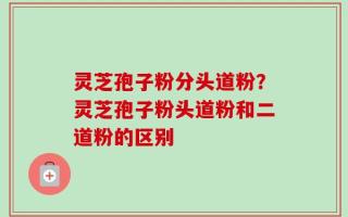 灵芝孢子粉分头道粉？灵芝孢子粉头道粉和二道粉的区别