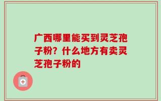 广西哪里能买到灵芝孢子粉？什么地方有卖灵芝孢子粉的