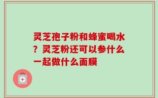 灵芝孢子粉和蜂蜜喝水？灵芝粉还可以参什么一起做什么面膜