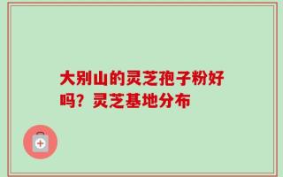 大别山的灵芝孢子粉好吗？灵芝基地分布