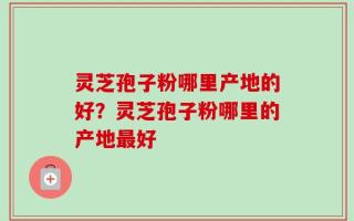 灵芝孢子粉哪里产地的好？灵芝孢子粉哪里的产地最好
