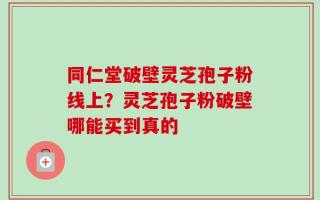 同仁堂破壁灵芝孢子粉线上？灵芝孢子粉破壁哪能买到真的