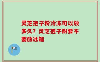 灵芝孢子粉冷冻可以放多久？灵芝孢子粉要不要放冰箱