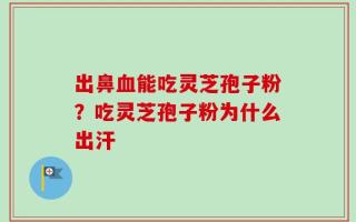 出鼻血能吃灵芝孢子粉？吃灵芝孢子粉为什么出汗