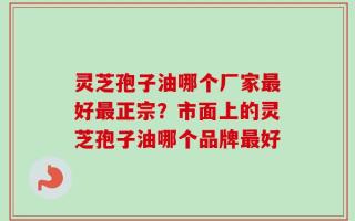 灵芝孢子油哪个厂家最好最正宗？市面上的灵芝孢子油哪个品牌最好