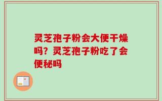 灵芝孢子粉会大便干燥吗？灵芝孢子粉吃了会便秘吗