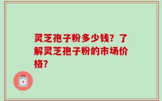 灵芝孢子粉多少钱？了解灵芝孢子粉的市场价格？