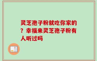灵芝孢子粉就吃你家的？幸福来灵芝孢子粉有人听过吗