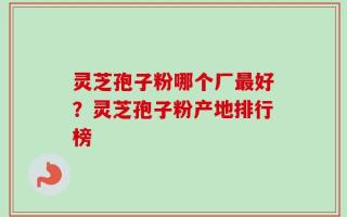灵芝孢子粉哪个厂最好？灵芝孢子粉产地排行榜