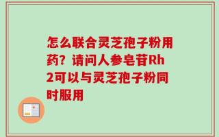 怎么联合灵芝孢子粉用药？请问人参皂苷Rh2可以与灵芝孢子粉同时服用