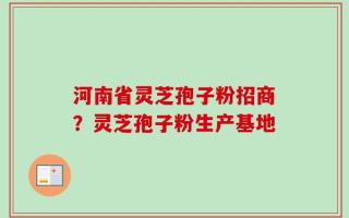 河南省灵芝孢子粉招商？灵芝孢子粉生产基地
