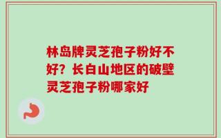 林岛牌灵芝孢子粉好不好？长白山地区的破壁灵芝孢子粉哪家好