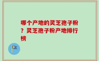 哪个产地的灵芝孢子粉？灵芝孢子粉产地排行榜