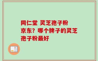 同仁堂 灵芝孢子粉 京东？哪个牌子的灵芝孢子粉最好
