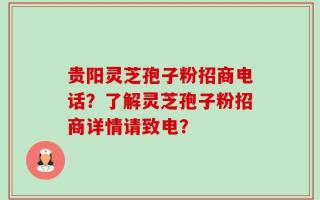 贵阳灵芝孢子粉招商电话？了解灵芝孢子粉招商详情请致电？
