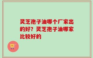 灵芝孢子油哪个厂家出的好？灵芝孢子油哪家比较好的