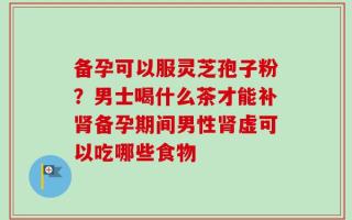 备孕可以服灵芝孢子粉？男士喝什么茶才能补肾备孕期间男性肾虚可以吃哪些食物