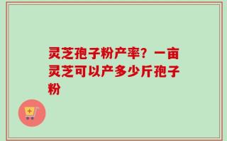 灵芝孢子粉产率？一亩灵芝可以产多少斤孢子粉