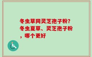 冬虫草同灵芝孢子粉？冬虫夏草、灵芝孢子粉，哪个更好