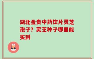 湖北金贵中药饮片灵芝孢子？灵芝种子哪里能买到