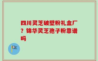 四川灵芝破壁粉礼盒厂？锦华灵芝孢子粉靠谱吗
