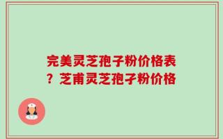 完美灵芝孢子粉价格表？芝甫灵芝孢孑粉价格