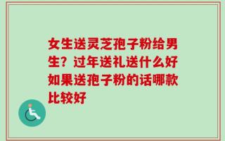 女生送灵芝孢子粉给男生？过年送礼送什么好如果送孢子粉的话哪款比较好